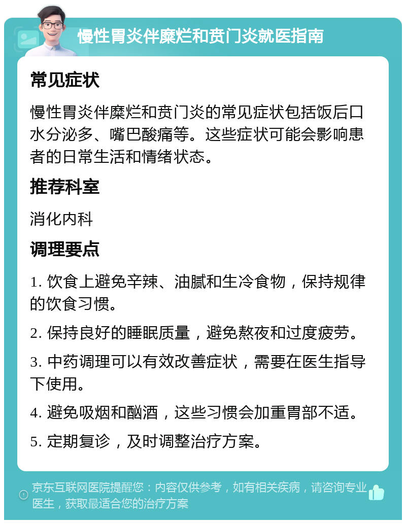 慢性胃炎伴糜烂和贲门炎就医指南 常见症状 慢性胃炎伴糜烂和贲门炎的常见症状包括饭后口水分泌多、嘴巴酸痛等。这些症状可能会影响患者的日常生活和情绪状态。 推荐科室 消化内科 调理要点 1. 饮食上避免辛辣、油腻和生冷食物，保持规律的饮食习惯。 2. 保持良好的睡眠质量，避免熬夜和过度疲劳。 3. 中药调理可以有效改善症状，需要在医生指导下使用。 4. 避免吸烟和酗酒，这些习惯会加重胃部不适。 5. 定期复诊，及时调整治疗方案。