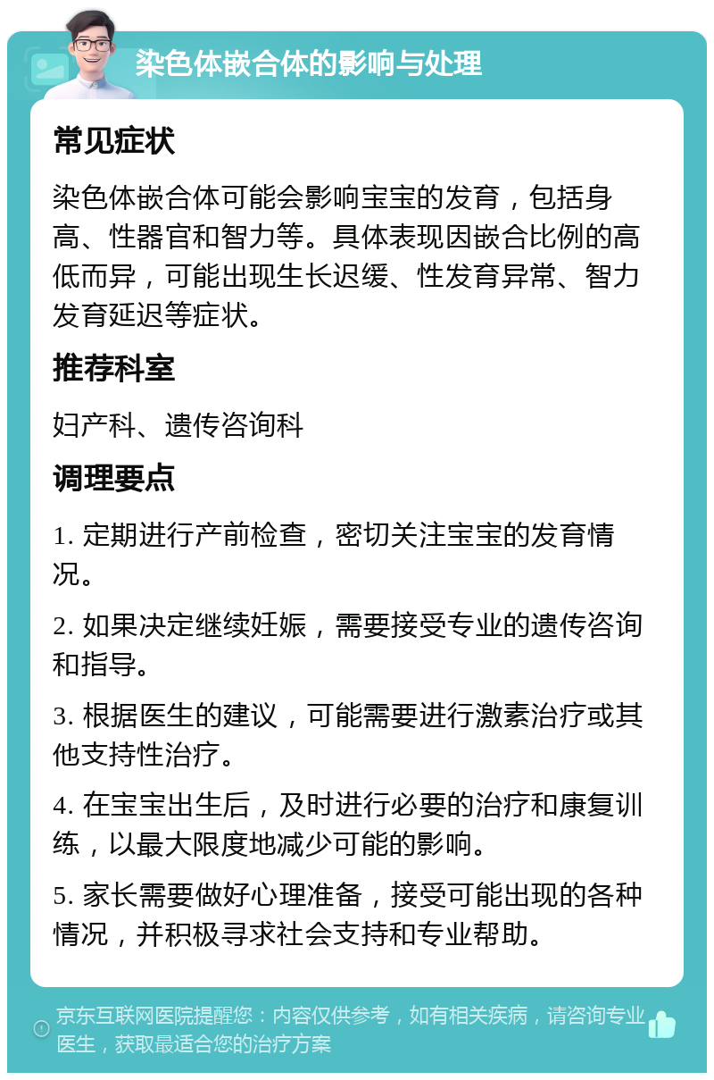 染色体嵌合体的影响与处理 常见症状 染色体嵌合体可能会影响宝宝的发育，包括身高、性器官和智力等。具体表现因嵌合比例的高低而异，可能出现生长迟缓、性发育异常、智力发育延迟等症状。 推荐科室 妇产科、遗传咨询科 调理要点 1. 定期进行产前检查，密切关注宝宝的发育情况。 2. 如果决定继续妊娠，需要接受专业的遗传咨询和指导。 3. 根据医生的建议，可能需要进行激素治疗或其他支持性治疗。 4. 在宝宝出生后，及时进行必要的治疗和康复训练，以最大限度地减少可能的影响。 5. 家长需要做好心理准备，接受可能出现的各种情况，并积极寻求社会支持和专业帮助。