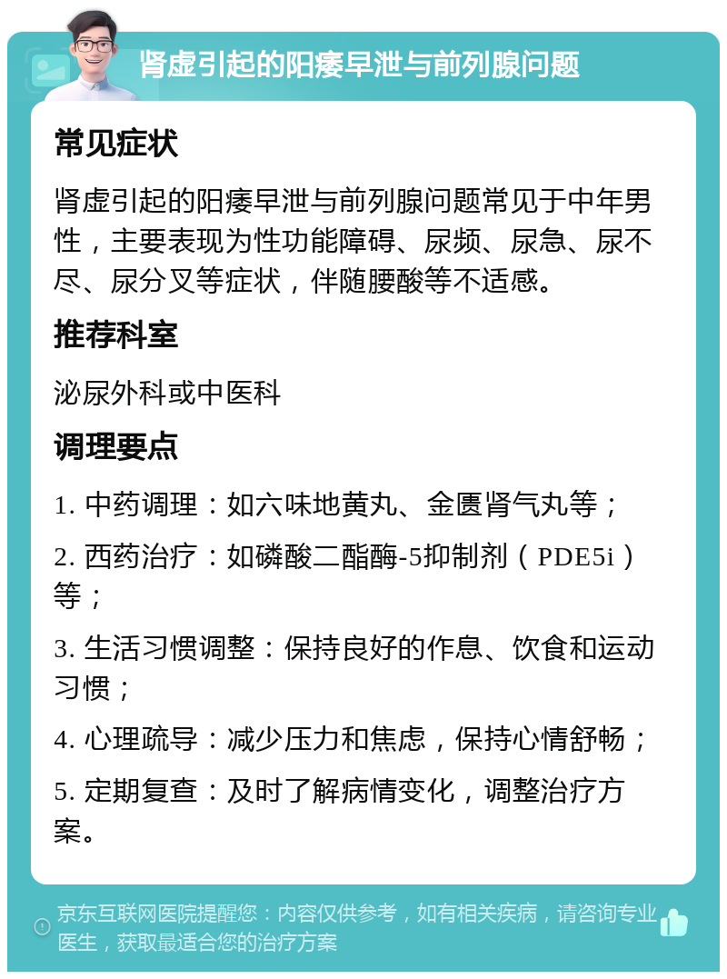 肾虚引起的阳痿早泄与前列腺问题 常见症状 肾虚引起的阳痿早泄与前列腺问题常见于中年男性，主要表现为性功能障碍、尿频、尿急、尿不尽、尿分叉等症状，伴随腰酸等不适感。 推荐科室 泌尿外科或中医科 调理要点 1. 中药调理：如六味地黄丸、金匮肾气丸等； 2. 西药治疗：如磷酸二酯酶-5抑制剂（PDE5i）等； 3. 生活习惯调整：保持良好的作息、饮食和运动习惯； 4. 心理疏导：减少压力和焦虑，保持心情舒畅； 5. 定期复查：及时了解病情变化，调整治疗方案。