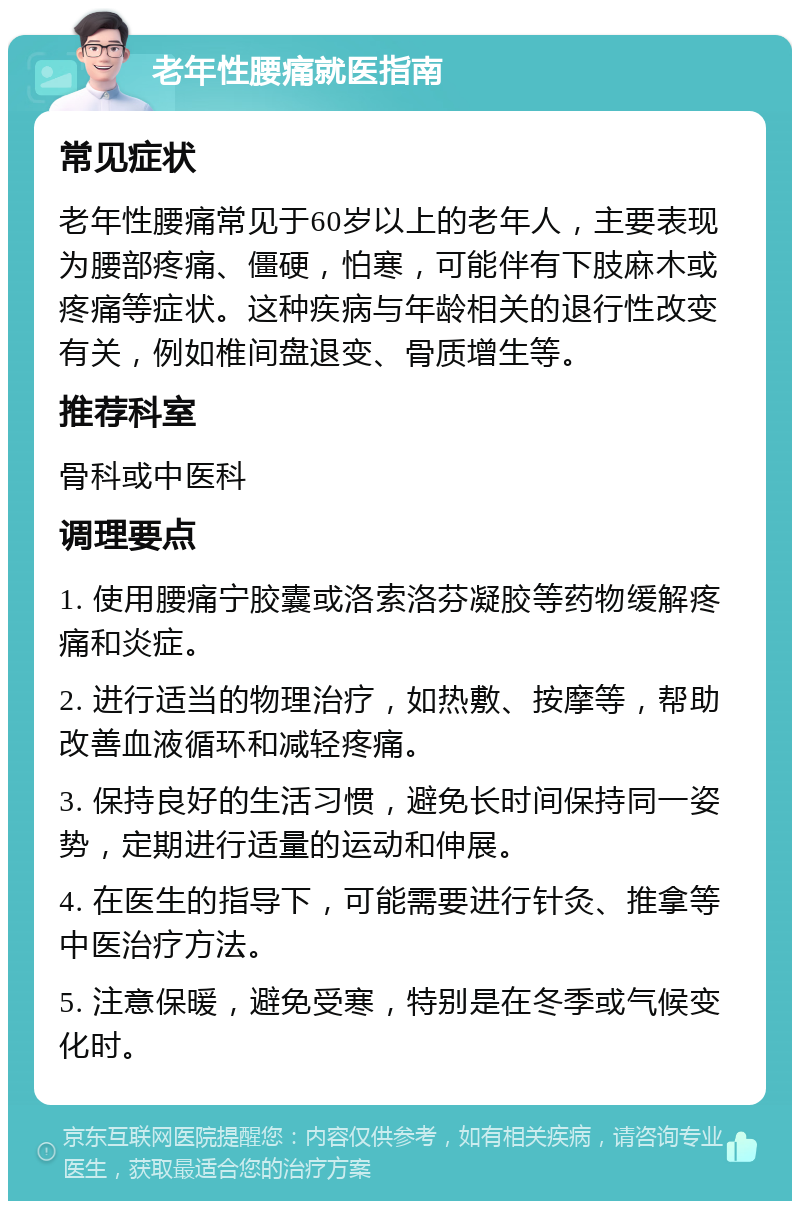 老年性腰痛就医指南 常见症状 老年性腰痛常见于60岁以上的老年人，主要表现为腰部疼痛、僵硬，怕寒，可能伴有下肢麻木或疼痛等症状。这种疾病与年龄相关的退行性改变有关，例如椎间盘退变、骨质增生等。 推荐科室 骨科或中医科 调理要点 1. 使用腰痛宁胶囊或洛索洛芬凝胶等药物缓解疼痛和炎症。 2. 进行适当的物理治疗，如热敷、按摩等，帮助改善血液循环和减轻疼痛。 3. 保持良好的生活习惯，避免长时间保持同一姿势，定期进行适量的运动和伸展。 4. 在医生的指导下，可能需要进行针灸、推拿等中医治疗方法。 5. 注意保暖，避免受寒，特别是在冬季或气候变化时。