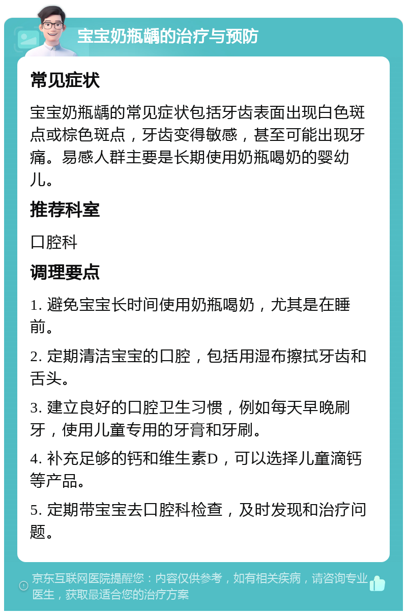 宝宝奶瓶龋的治疗与预防 常见症状 宝宝奶瓶龋的常见症状包括牙齿表面出现白色斑点或棕色斑点，牙齿变得敏感，甚至可能出现牙痛。易感人群主要是长期使用奶瓶喝奶的婴幼儿。 推荐科室 口腔科 调理要点 1. 避免宝宝长时间使用奶瓶喝奶，尤其是在睡前。 2. 定期清洁宝宝的口腔，包括用湿布擦拭牙齿和舌头。 3. 建立良好的口腔卫生习惯，例如每天早晚刷牙，使用儿童专用的牙膏和牙刷。 4. 补充足够的钙和维生素D，可以选择儿童滴钙等产品。 5. 定期带宝宝去口腔科检查，及时发现和治疗问题。