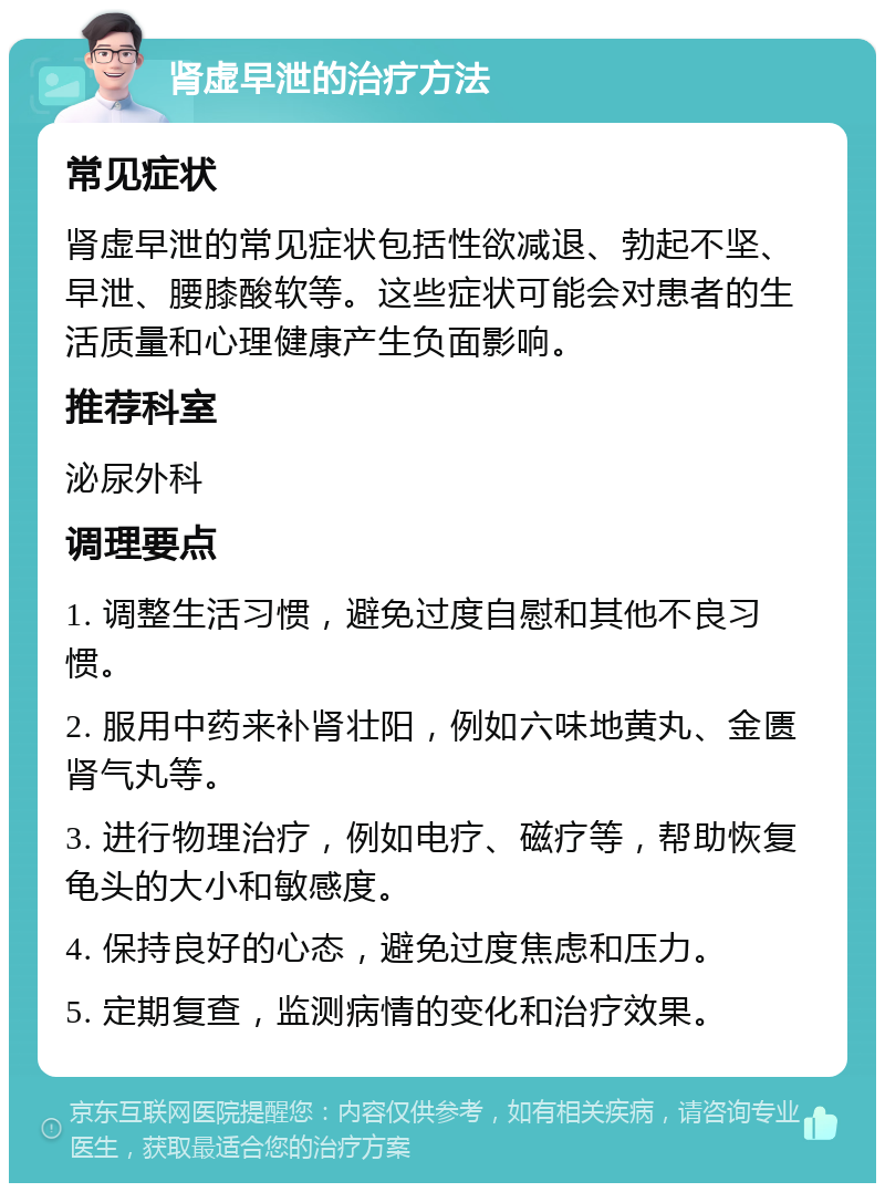 肾虚早泄的治疗方法 常见症状 肾虚早泄的常见症状包括性欲减退、勃起不坚、早泄、腰膝酸软等。这些症状可能会对患者的生活质量和心理健康产生负面影响。 推荐科室 泌尿外科 调理要点 1. 调整生活习惯，避免过度自慰和其他不良习惯。 2. 服用中药来补肾壮阳，例如六味地黄丸、金匮肾气丸等。 3. 进行物理治疗，例如电疗、磁疗等，帮助恢复龟头的大小和敏感度。 4. 保持良好的心态，避免过度焦虑和压力。 5. 定期复查，监测病情的变化和治疗效果。