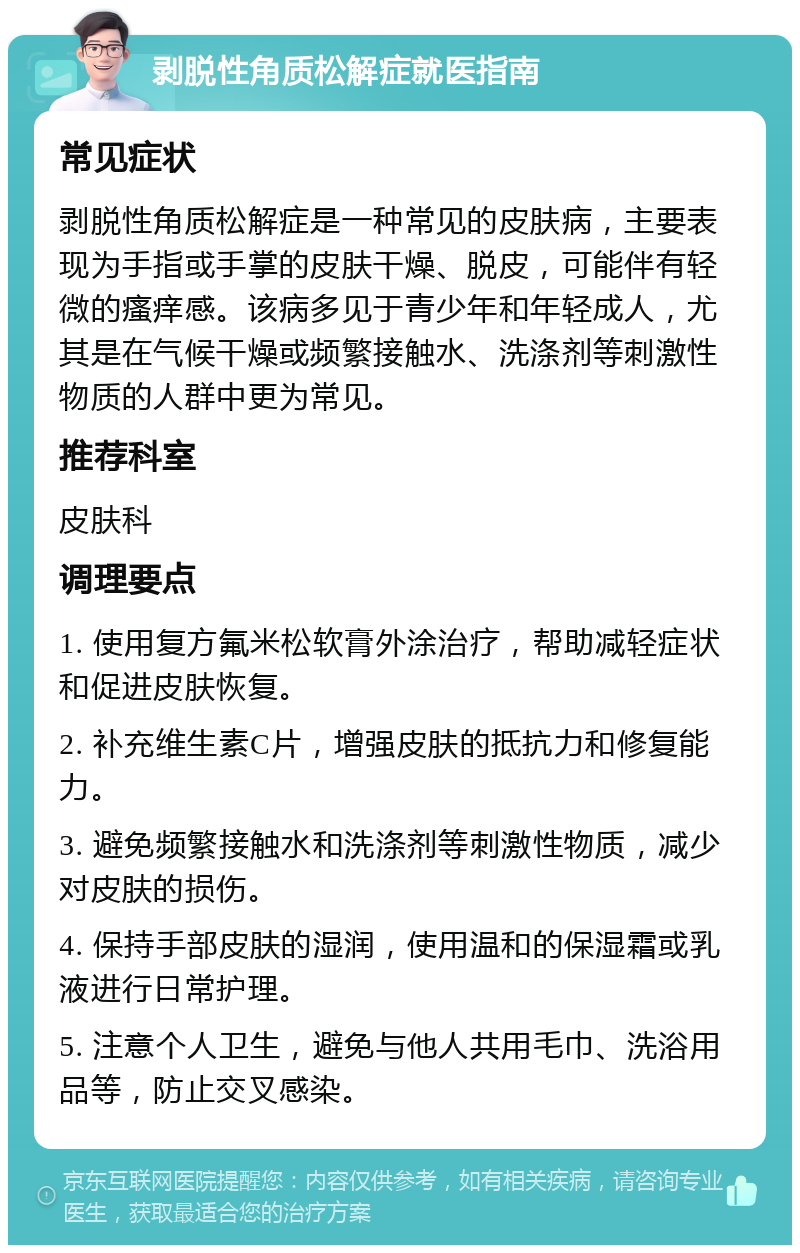 剥脱性角质松解症就医指南 常见症状 剥脱性角质松解症是一种常见的皮肤病，主要表现为手指或手掌的皮肤干燥、脱皮，可能伴有轻微的瘙痒感。该病多见于青少年和年轻成人，尤其是在气候干燥或频繁接触水、洗涤剂等刺激性物质的人群中更为常见。 推荐科室 皮肤科 调理要点 1. 使用复方氟米松软膏外涂治疗，帮助减轻症状和促进皮肤恢复。 2. 补充维生素C片，增强皮肤的抵抗力和修复能力。 3. 避免频繁接触水和洗涤剂等刺激性物质，减少对皮肤的损伤。 4. 保持手部皮肤的湿润，使用温和的保湿霜或乳液进行日常护理。 5. 注意个人卫生，避免与他人共用毛巾、洗浴用品等，防止交叉感染。