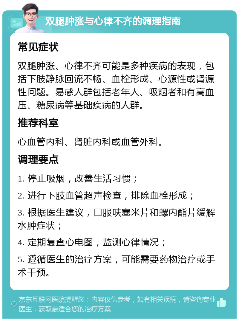 双腿肿涨与心律不齐的调理指南 常见症状 双腿肿涨、心律不齐可能是多种疾病的表现，包括下肢静脉回流不畅、血栓形成、心源性或肾源性问题。易感人群包括老年人、吸烟者和有高血压、糖尿病等基础疾病的人群。 推荐科室 心血管内科、肾脏内科或血管外科。 调理要点 1. 停止吸烟，改善生活习惯； 2. 进行下肢血管超声检查，排除血栓形成； 3. 根据医生建议，口服呋塞米片和螺内酯片缓解水肿症状； 4. 定期复查心电图，监测心律情况； 5. 遵循医生的治疗方案，可能需要药物治疗或手术干预。