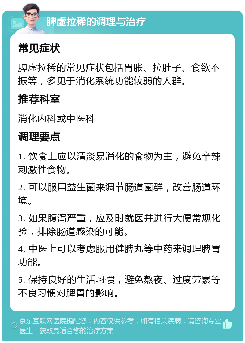 脾虚拉稀的调理与治疗 常见症状 脾虚拉稀的常见症状包括胃胀、拉肚子、食欲不振等，多见于消化系统功能较弱的人群。 推荐科室 消化内科或中医科 调理要点 1. 饮食上应以清淡易消化的食物为主，避免辛辣刺激性食物。 2. 可以服用益生菌来调节肠道菌群，改善肠道环境。 3. 如果腹泻严重，应及时就医并进行大便常规化验，排除肠道感染的可能。 4. 中医上可以考虑服用健脾丸等中药来调理脾胃功能。 5. 保持良好的生活习惯，避免熬夜、过度劳累等不良习惯对脾胃的影响。