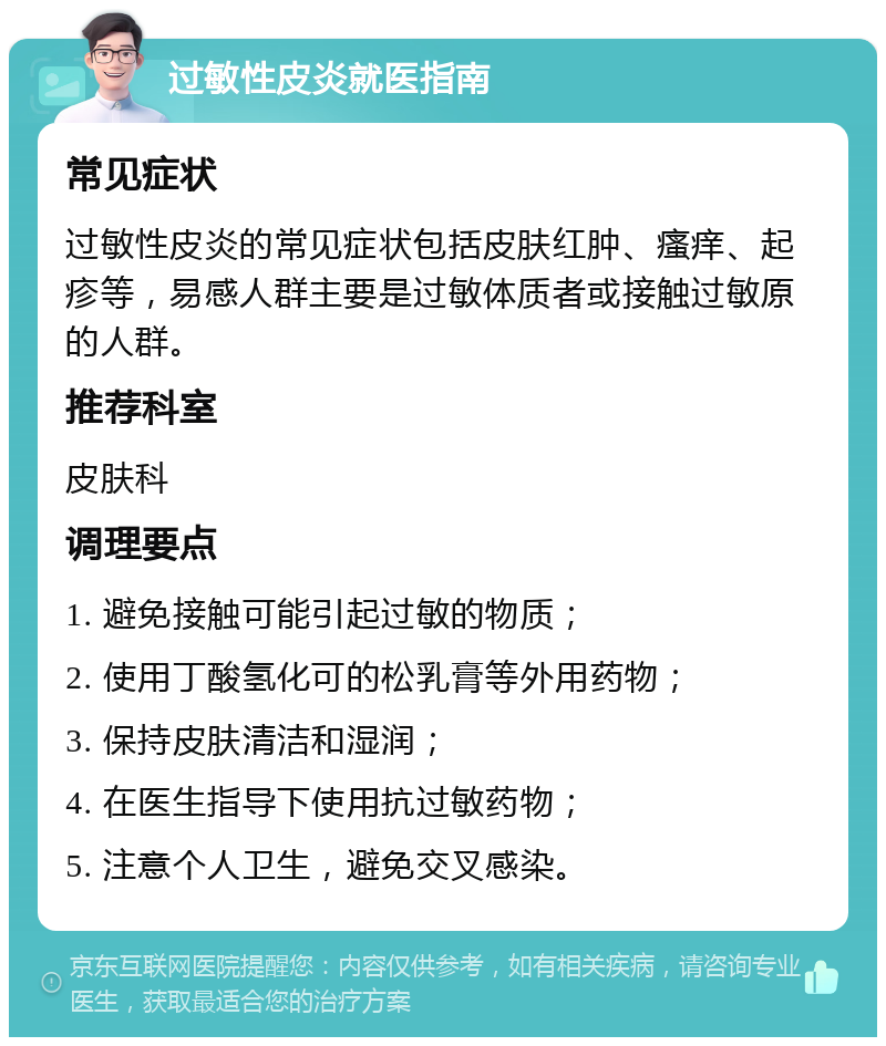 过敏性皮炎就医指南 常见症状 过敏性皮炎的常见症状包括皮肤红肿、瘙痒、起疹等，易感人群主要是过敏体质者或接触过敏原的人群。 推荐科室 皮肤科 调理要点 1. 避免接触可能引起过敏的物质； 2. 使用丁酸氢化可的松乳膏等外用药物； 3. 保持皮肤清洁和湿润； 4. 在医生指导下使用抗过敏药物； 5. 注意个人卫生，避免交叉感染。