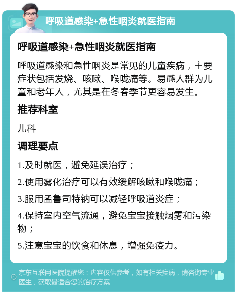 呼吸道感染+急性咽炎就医指南 呼吸道感染+急性咽炎就医指南 呼吸道感染和急性咽炎是常见的儿童疾病，主要症状包括发烧、咳嗽、喉咙痛等。易感人群为儿童和老年人，尤其是在冬春季节更容易发生。 推荐科室 儿科 调理要点 1.及时就医，避免延误治疗； 2.使用雾化治疗可以有效缓解咳嗽和喉咙痛； 3.服用孟鲁司特钠可以减轻呼吸道炎症； 4.保持室内空气流通，避免宝宝接触烟雾和污染物； 5.注意宝宝的饮食和休息，增强免疫力。