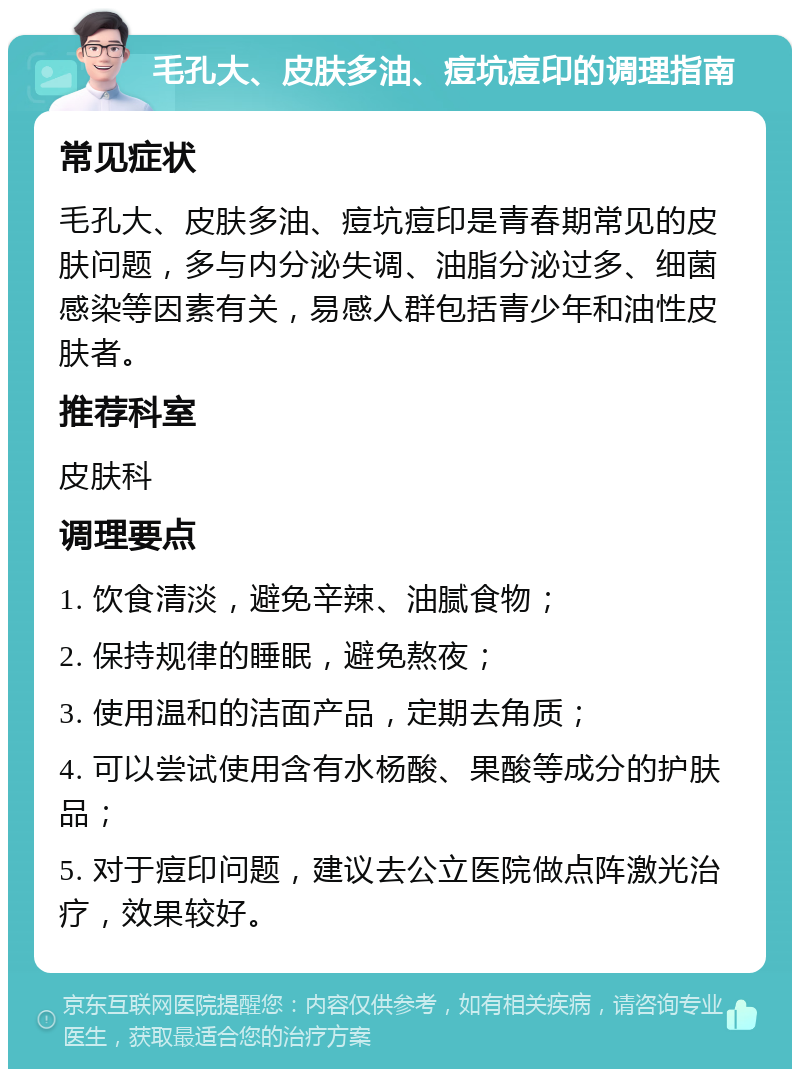 毛孔大、皮肤多油、痘坑痘印的调理指南 常见症状 毛孔大、皮肤多油、痘坑痘印是青春期常见的皮肤问题，多与内分泌失调、油脂分泌过多、细菌感染等因素有关，易感人群包括青少年和油性皮肤者。 推荐科室 皮肤科 调理要点 1. 饮食清淡，避免辛辣、油腻食物； 2. 保持规律的睡眠，避免熬夜； 3. 使用温和的洁面产品，定期去角质； 4. 可以尝试使用含有水杨酸、果酸等成分的护肤品； 5. 对于痘印问题，建议去公立医院做点阵激光治疗，效果较好。