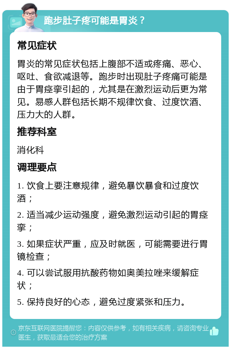 跑步肚子疼可能是胃炎？ 常见症状 胃炎的常见症状包括上腹部不适或疼痛、恶心、呕吐、食欲减退等。跑步时出现肚子疼痛可能是由于胃痉挛引起的，尤其是在激烈运动后更为常见。易感人群包括长期不规律饮食、过度饮酒、压力大的人群。 推荐科室 消化科 调理要点 1. 饮食上要注意规律，避免暴饮暴食和过度饮酒； 2. 适当减少运动强度，避免激烈运动引起的胃痉挛； 3. 如果症状严重，应及时就医，可能需要进行胃镜检查； 4. 可以尝试服用抗酸药物如奥美拉唑来缓解症状； 5. 保持良好的心态，避免过度紧张和压力。