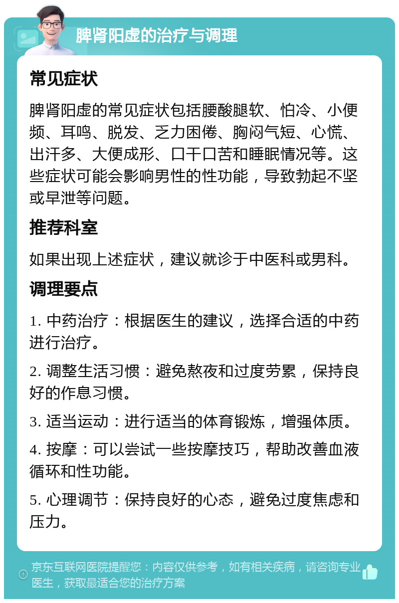 脾肾阳虚的治疗与调理 常见症状 脾肾阳虚的常见症状包括腰酸腿软、怕冷、小便频、耳鸣、脱发、乏力困倦、胸闷气短、心慌、出汗多、大便成形、口干口苦和睡眠情况等。这些症状可能会影响男性的性功能，导致勃起不坚或早泄等问题。 推荐科室 如果出现上述症状，建议就诊于中医科或男科。 调理要点 1. 中药治疗：根据医生的建议，选择合适的中药进行治疗。 2. 调整生活习惯：避免熬夜和过度劳累，保持良好的作息习惯。 3. 适当运动：进行适当的体育锻炼，增强体质。 4. 按摩：可以尝试一些按摩技巧，帮助改善血液循环和性功能。 5. 心理调节：保持良好的心态，避免过度焦虑和压力。