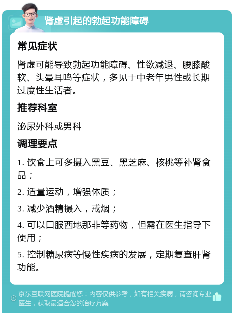 肾虚引起的勃起功能障碍 常见症状 肾虚可能导致勃起功能障碍、性欲减退、腰膝酸软、头晕耳鸣等症状，多见于中老年男性或长期过度性生活者。 推荐科室 泌尿外科或男科 调理要点 1. 饮食上可多摄入黑豆、黑芝麻、核桃等补肾食品； 2. 适量运动，增强体质； 3. 减少酒精摄入，戒烟； 4. 可以口服西地那非等药物，但需在医生指导下使用； 5. 控制糖尿病等慢性疾病的发展，定期复查肝肾功能。