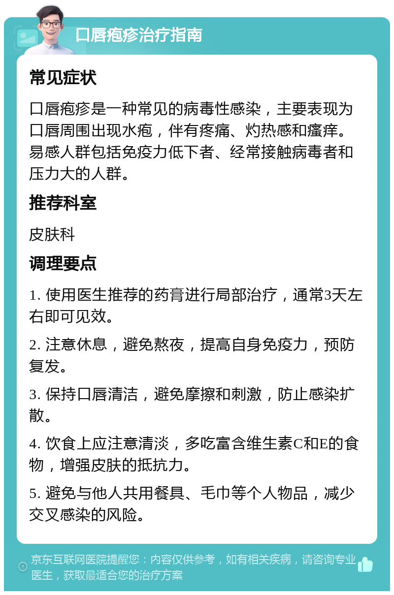 口唇疱疹治疗指南 常见症状 口唇疱疹是一种常见的病毒性感染，主要表现为口唇周围出现水疱，伴有疼痛、灼热感和瘙痒。易感人群包括免疫力低下者、经常接触病毒者和压力大的人群。 推荐科室 皮肤科 调理要点 1. 使用医生推荐的药膏进行局部治疗，通常3天左右即可见效。 2. 注意休息，避免熬夜，提高自身免疫力，预防复发。 3. 保持口唇清洁，避免摩擦和刺激，防止感染扩散。 4. 饮食上应注意清淡，多吃富含维生素C和E的食物，增强皮肤的抵抗力。 5. 避免与他人共用餐具、毛巾等个人物品，减少交叉感染的风险。