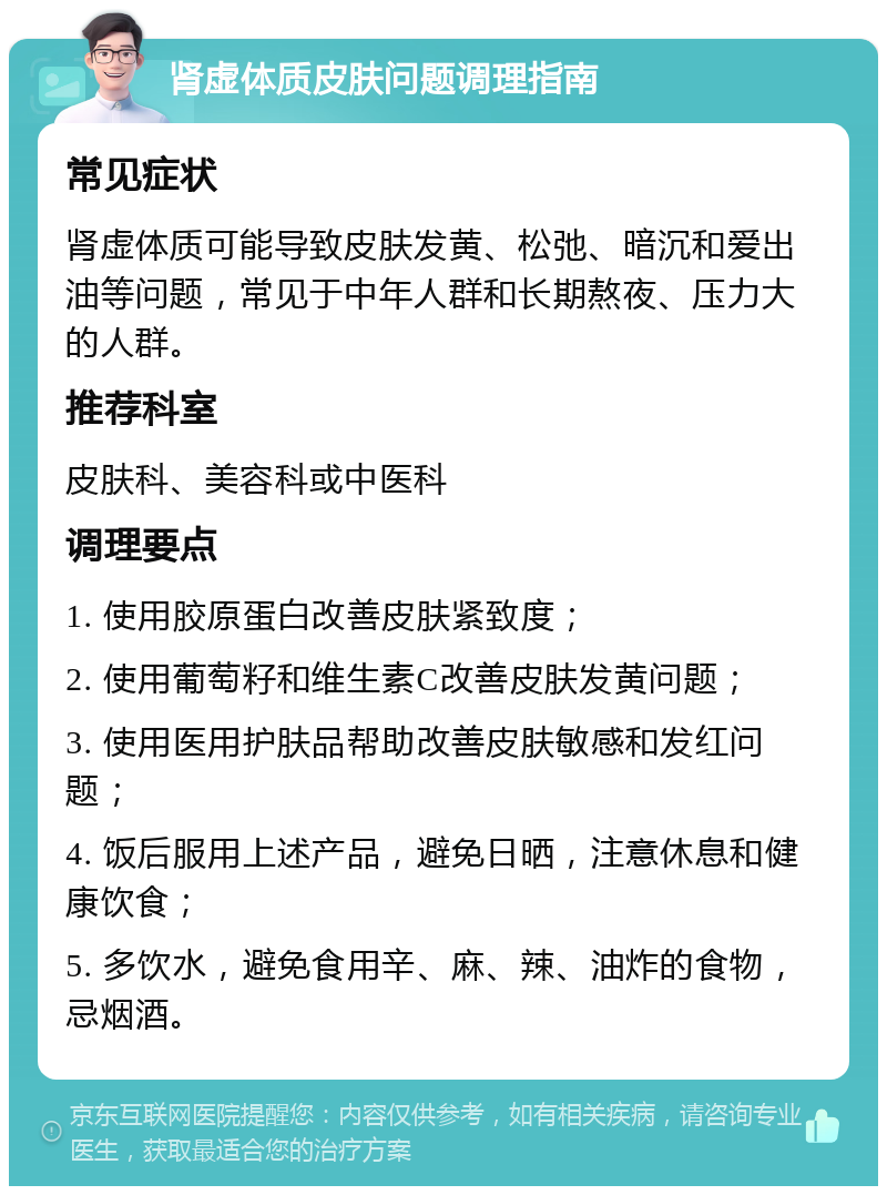 肾虚体质皮肤问题调理指南 常见症状 肾虚体质可能导致皮肤发黄、松弛、暗沉和爱出油等问题，常见于中年人群和长期熬夜、压力大的人群。 推荐科室 皮肤科、美容科或中医科 调理要点 1. 使用胶原蛋白改善皮肤紧致度； 2. 使用葡萄籽和维生素C改善皮肤发黄问题； 3. 使用医用护肤品帮助改善皮肤敏感和发红问题； 4. 饭后服用上述产品，避免日晒，注意休息和健康饮食； 5. 多饮水，避免食用辛、麻、辣、油炸的食物，忌烟酒。