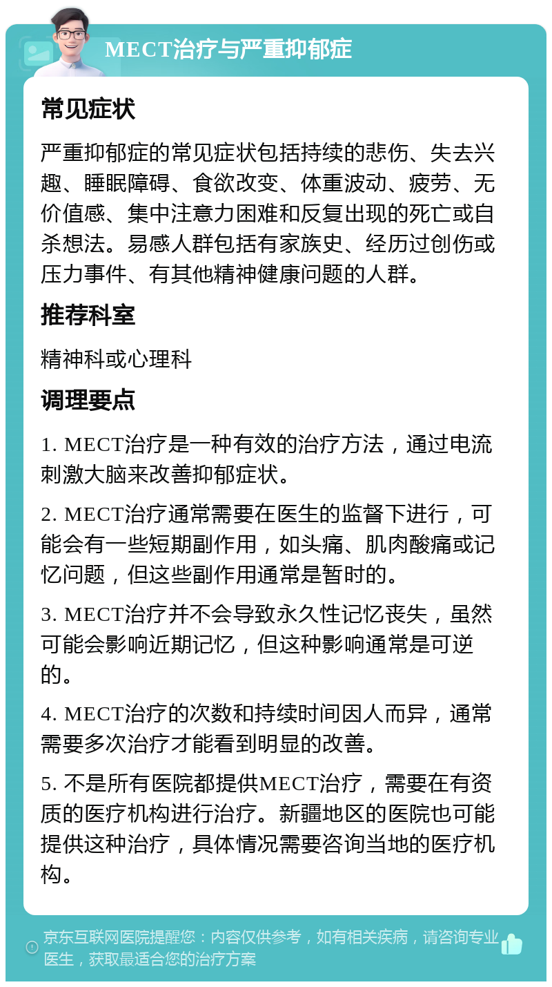 MECT治疗与严重抑郁症 常见症状 严重抑郁症的常见症状包括持续的悲伤、失去兴趣、睡眠障碍、食欲改变、体重波动、疲劳、无价值感、集中注意力困难和反复出现的死亡或自杀想法。易感人群包括有家族史、经历过创伤或压力事件、有其他精神健康问题的人群。 推荐科室 精神科或心理科 调理要点 1. MECT治疗是一种有效的治疗方法，通过电流刺激大脑来改善抑郁症状。 2. MECT治疗通常需要在医生的监督下进行，可能会有一些短期副作用，如头痛、肌肉酸痛或记忆问题，但这些副作用通常是暂时的。 3. MECT治疗并不会导致永久性记忆丧失，虽然可能会影响近期记忆，但这种影响通常是可逆的。 4. MECT治疗的次数和持续时间因人而异，通常需要多次治疗才能看到明显的改善。 5. 不是所有医院都提供MECT治疗，需要在有资质的医疗机构进行治疗。新疆地区的医院也可能提供这种治疗，具体情况需要咨询当地的医疗机构。