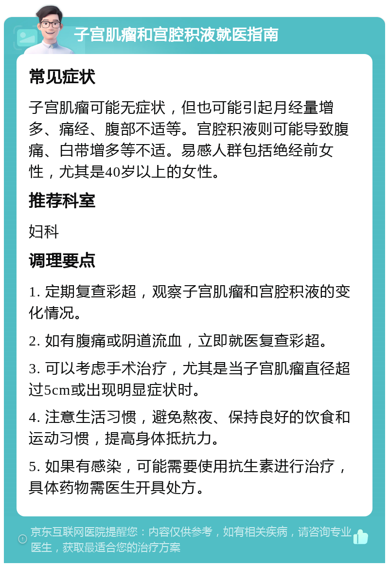 子宫肌瘤和宫腔积液就医指南 常见症状 子宫肌瘤可能无症状，但也可能引起月经量增多、痛经、腹部不适等。宫腔积液则可能导致腹痛、白带增多等不适。易感人群包括绝经前女性，尤其是40岁以上的女性。 推荐科室 妇科 调理要点 1. 定期复查彩超，观察子宫肌瘤和宫腔积液的变化情况。 2. 如有腹痛或阴道流血，立即就医复查彩超。 3. 可以考虑手术治疗，尤其是当子宫肌瘤直径超过5cm或出现明显症状时。 4. 注意生活习惯，避免熬夜、保持良好的饮食和运动习惯，提高身体抵抗力。 5. 如果有感染，可能需要使用抗生素进行治疗，具体药物需医生开具处方。