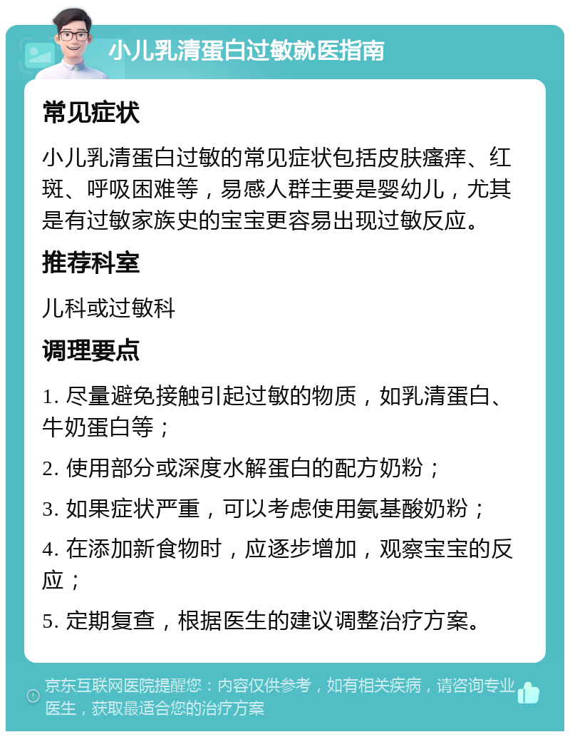 小儿乳清蛋白过敏就医指南 常见症状 小儿乳清蛋白过敏的常见症状包括皮肤瘙痒、红斑、呼吸困难等，易感人群主要是婴幼儿，尤其是有过敏家族史的宝宝更容易出现过敏反应。 推荐科室 儿科或过敏科 调理要点 1. 尽量避免接触引起过敏的物质，如乳清蛋白、牛奶蛋白等； 2. 使用部分或深度水解蛋白的配方奶粉； 3. 如果症状严重，可以考虑使用氨基酸奶粉； 4. 在添加新食物时，应逐步增加，观察宝宝的反应； 5. 定期复查，根据医生的建议调整治疗方案。