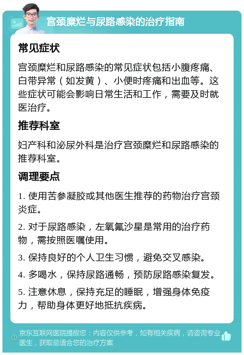 宫颈糜烂与尿路感染的治疗指南 常见症状 宫颈糜烂和尿路感染的常见症状包括小腹疼痛、白带异常（如发黄）、小便时疼痛和出血等。这些症状可能会影响日常生活和工作，需要及时就医治疗。 推荐科室 妇产科和泌尿外科是治疗宫颈糜烂和尿路感染的推荐科室。 调理要点 1. 使用苦参凝胶或其他医生推荐的药物治疗宫颈炎症。 2. 对于尿路感染，左氧氟沙星是常用的治疗药物，需按照医嘱使用。 3. 保持良好的个人卫生习惯，避免交叉感染。 4. 多喝水，保持尿路通畅，预防尿路感染复发。 5. 注意休息，保持充足的睡眠，增强身体免疫力，帮助身体更好地抵抗疾病。