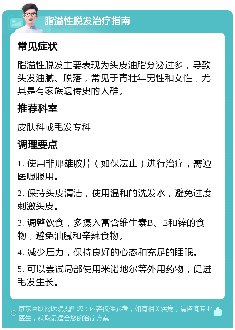 脂溢性脱发治疗指南 常见症状 脂溢性脱发主要表现为头皮油脂分泌过多，导致头发油腻、脱落，常见于青壮年男性和女性，尤其是有家族遗传史的人群。 推荐科室 皮肤科或毛发专科 调理要点 1. 使用非那雄胺片（如保法止）进行治疗，需遵医嘱服用。 2. 保持头皮清洁，使用温和的洗发水，避免过度刺激头皮。 3. 调整饮食，多摄入富含维生素B、E和锌的食物，避免油腻和辛辣食物。 4. 减少压力，保持良好的心态和充足的睡眠。 5. 可以尝试局部使用米诺地尔等外用药物，促进毛发生长。