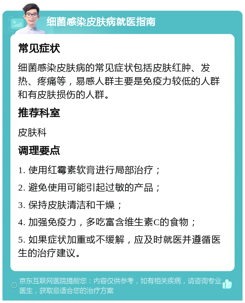 细菌感染皮肤病就医指南 常见症状 细菌感染皮肤病的常见症状包括皮肤红肿、发热、疼痛等，易感人群主要是免疫力较低的人群和有皮肤损伤的人群。 推荐科室 皮肤科 调理要点 1. 使用红霉素软膏进行局部治疗； 2. 避免使用可能引起过敏的产品； 3. 保持皮肤清洁和干燥； 4. 加强免疫力，多吃富含维生素C的食物； 5. 如果症状加重或不缓解，应及时就医并遵循医生的治疗建议。