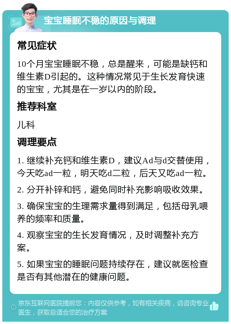 宝宝睡眠不稳的原因与调理 常见症状 10个月宝宝睡眠不稳，总是醒来，可能是缺钙和维生素D引起的。这种情况常见于生长发育快速的宝宝，尤其是在一岁以内的阶段。 推荐科室 儿科 调理要点 1. 继续补充钙和维生素D，建议Ad与d交替使用，今天吃ad一粒，明天吃d二粒，后天又吃ad一粒。 2. 分开补锌和钙，避免同时补充影响吸收效果。 3. 确保宝宝的生理需求量得到满足，包括母乳喂养的频率和质量。 4. 观察宝宝的生长发育情况，及时调整补充方案。 5. 如果宝宝的睡眠问题持续存在，建议就医检查是否有其他潜在的健康问题。