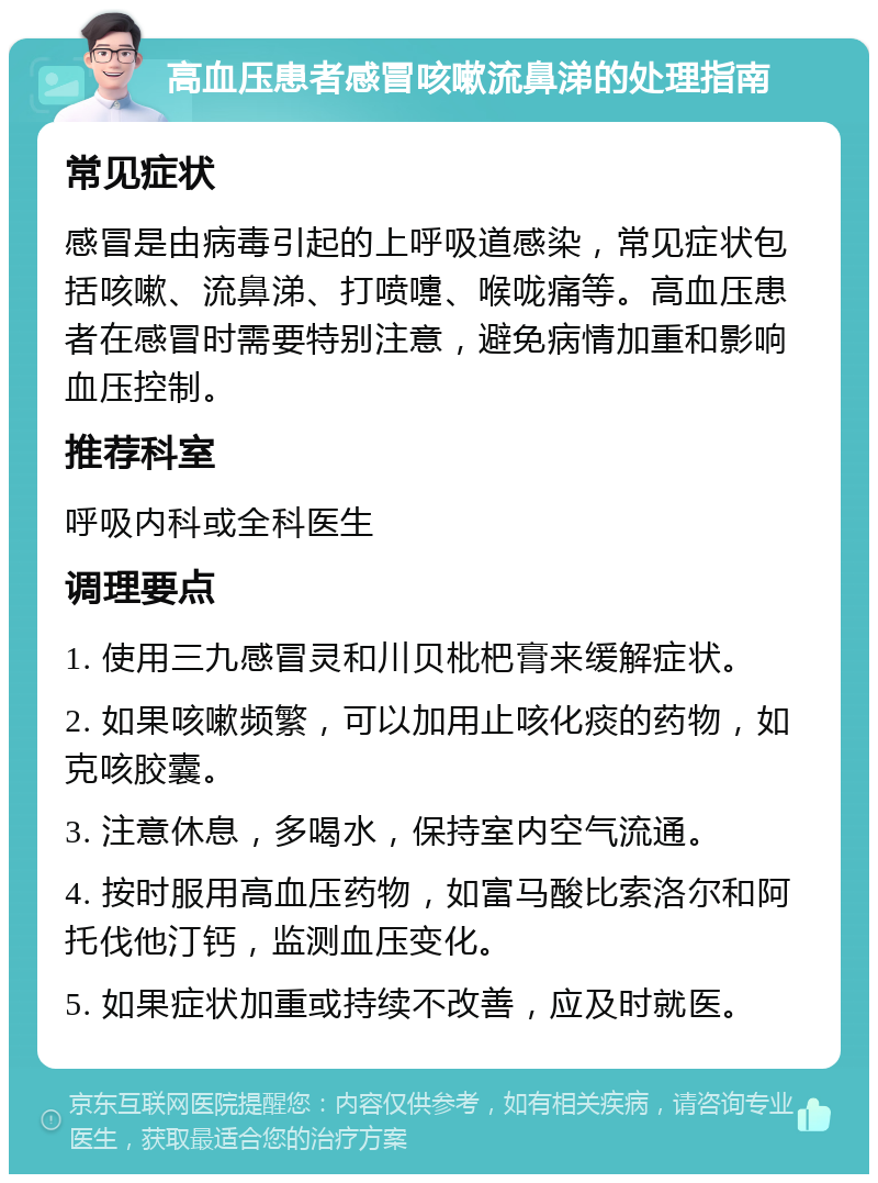 高血压患者感冒咳嗽流鼻涕的处理指南 常见症状 感冒是由病毒引起的上呼吸道感染，常见症状包括咳嗽、流鼻涕、打喷嚏、喉咙痛等。高血压患者在感冒时需要特别注意，避免病情加重和影响血压控制。 推荐科室 呼吸内科或全科医生 调理要点 1. 使用三九感冒灵和川贝枇杷膏来缓解症状。 2. 如果咳嗽频繁，可以加用止咳化痰的药物，如克咳胶囊。 3. 注意休息，多喝水，保持室内空气流通。 4. 按时服用高血压药物，如富马酸比索洛尔和阿托伐他汀钙，监测血压变化。 5. 如果症状加重或持续不改善，应及时就医。