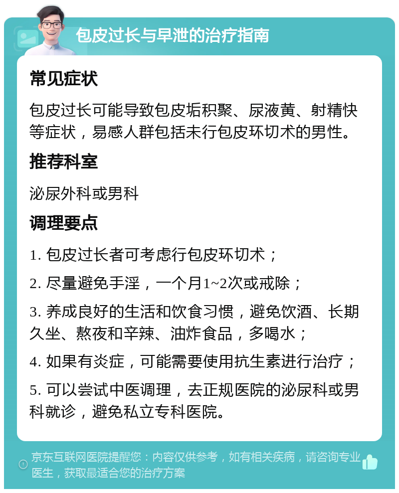 包皮过长与早泄的治疗指南 常见症状 包皮过长可能导致包皮垢积聚、尿液黄、射精快等症状，易感人群包括未行包皮环切术的男性。 推荐科室 泌尿外科或男科 调理要点 1. 包皮过长者可考虑行包皮环切术； 2. 尽量避免手淫，一个月1~2次或戒除； 3. 养成良好的生活和饮食习惯，避免饮酒、长期久坐、熬夜和辛辣、油炸食品，多喝水； 4. 如果有炎症，可能需要使用抗生素进行治疗； 5. 可以尝试中医调理，去正规医院的泌尿科或男科就诊，避免私立专科医院。