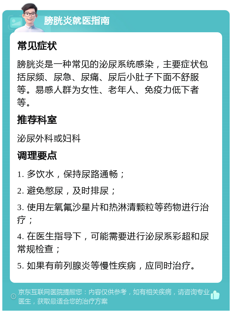 膀胱炎就医指南 常见症状 膀胱炎是一种常见的泌尿系统感染，主要症状包括尿频、尿急、尿痛、尿后小肚子下面不舒服等。易感人群为女性、老年人、免疫力低下者等。 推荐科室 泌尿外科或妇科 调理要点 1. 多饮水，保持尿路通畅； 2. 避免憋尿，及时排尿； 3. 使用左氧氟沙星片和热淋清颗粒等药物进行治疗； 4. 在医生指导下，可能需要进行泌尿系彩超和尿常规检查； 5. 如果有前列腺炎等慢性疾病，应同时治疗。