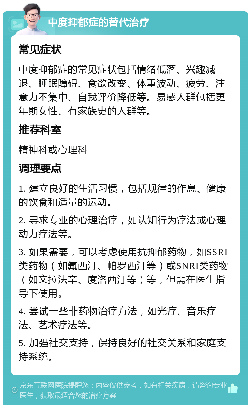 中度抑郁症的替代治疗 常见症状 中度抑郁症的常见症状包括情绪低落、兴趣减退、睡眠障碍、食欲改变、体重波动、疲劳、注意力不集中、自我评价降低等。易感人群包括更年期女性、有家族史的人群等。 推荐科室 精神科或心理科 调理要点 1. 建立良好的生活习惯，包括规律的作息、健康的饮食和适量的运动。 2. 寻求专业的心理治疗，如认知行为疗法或心理动力疗法等。 3. 如果需要，可以考虑使用抗抑郁药物，如SSRI类药物（如氟西汀、帕罗西汀等）或SNRI类药物（如文拉法辛、度洛西汀等）等，但需在医生指导下使用。 4. 尝试一些非药物治疗方法，如光疗、音乐疗法、艺术疗法等。 5. 加强社交支持，保持良好的社交关系和家庭支持系统。