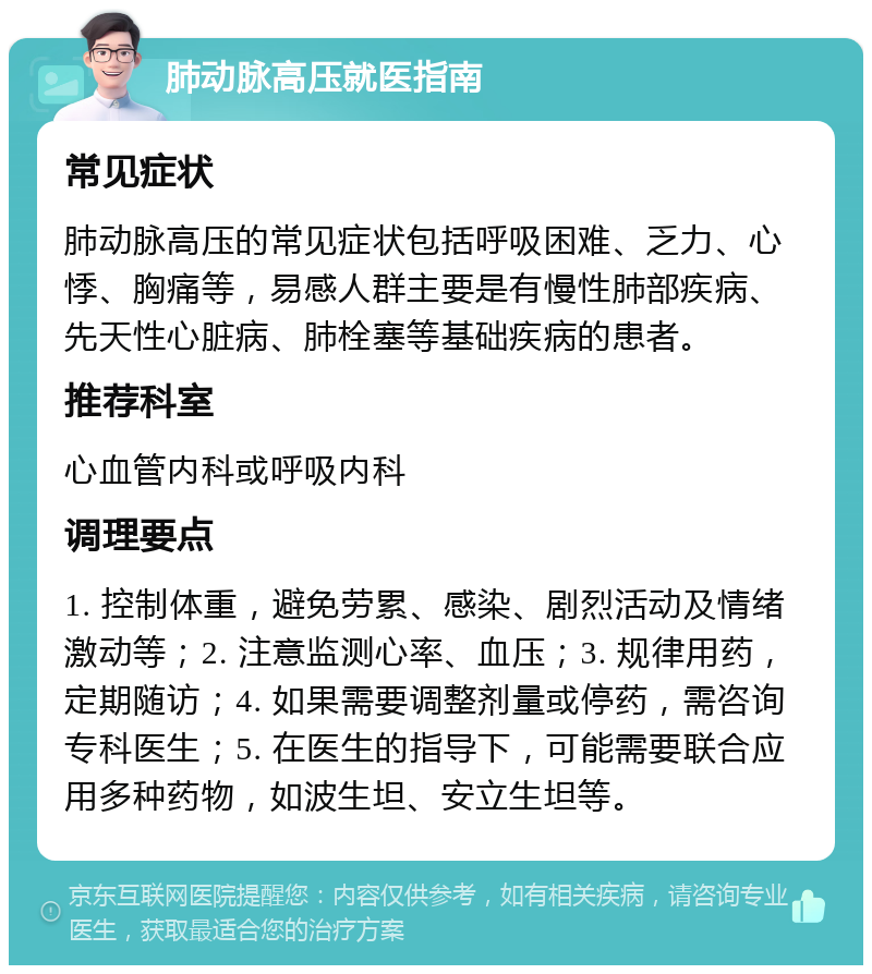 肺动脉高压就医指南 常见症状 肺动脉高压的常见症状包括呼吸困难、乏力、心悸、胸痛等，易感人群主要是有慢性肺部疾病、先天性心脏病、肺栓塞等基础疾病的患者。 推荐科室 心血管内科或呼吸内科 调理要点 1. 控制体重，避免劳累、感染、剧烈活动及情绪激动等；2. 注意监测心率、血压；3. 规律用药，定期随访；4. 如果需要调整剂量或停药，需咨询专科医生；5. 在医生的指导下，可能需要联合应用多种药物，如波生坦、安立生坦等。