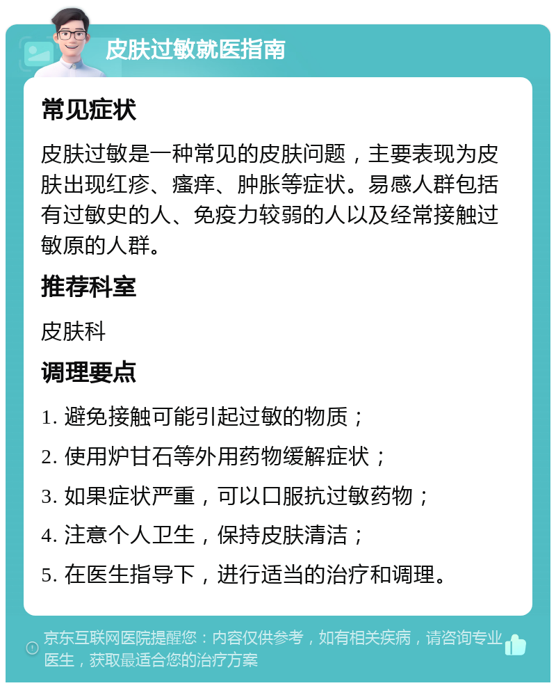 皮肤过敏就医指南 常见症状 皮肤过敏是一种常见的皮肤问题，主要表现为皮肤出现红疹、瘙痒、肿胀等症状。易感人群包括有过敏史的人、免疫力较弱的人以及经常接触过敏原的人群。 推荐科室 皮肤科 调理要点 1. 避免接触可能引起过敏的物质； 2. 使用炉甘石等外用药物缓解症状； 3. 如果症状严重，可以口服抗过敏药物； 4. 注意个人卫生，保持皮肤清洁； 5. 在医生指导下，进行适当的治疗和调理。