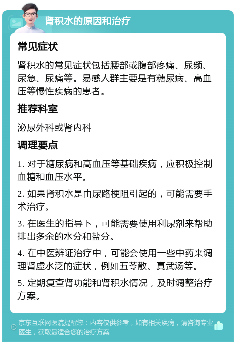 肾积水的原因和治疗 常见症状 肾积水的常见症状包括腰部或腹部疼痛、尿频、尿急、尿痛等。易感人群主要是有糖尿病、高血压等慢性疾病的患者。 推荐科室 泌尿外科或肾内科 调理要点 1. 对于糖尿病和高血压等基础疾病，应积极控制血糖和血压水平。 2. 如果肾积水是由尿路梗阻引起的，可能需要手术治疗。 3. 在医生的指导下，可能需要使用利尿剂来帮助排出多余的水分和盐分。 4. 在中医辨证治疗中，可能会使用一些中药来调理肾虚水泛的症状，例如五苓散、真武汤等。 5. 定期复查肾功能和肾积水情况，及时调整治疗方案。