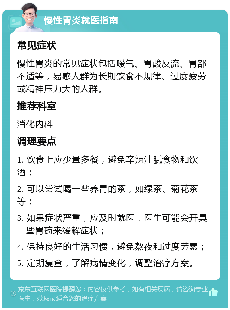 慢性胃炎就医指南 常见症状 慢性胃炎的常见症状包括嗳气、胃酸反流、胃部不适等，易感人群为长期饮食不规律、过度疲劳或精神压力大的人群。 推荐科室 消化内科 调理要点 1. 饮食上应少量多餐，避免辛辣油腻食物和饮酒； 2. 可以尝试喝一些养胃的茶，如绿茶、菊花茶等； 3. 如果症状严重，应及时就医，医生可能会开具一些胃药来缓解症状； 4. 保持良好的生活习惯，避免熬夜和过度劳累； 5. 定期复查，了解病情变化，调整治疗方案。