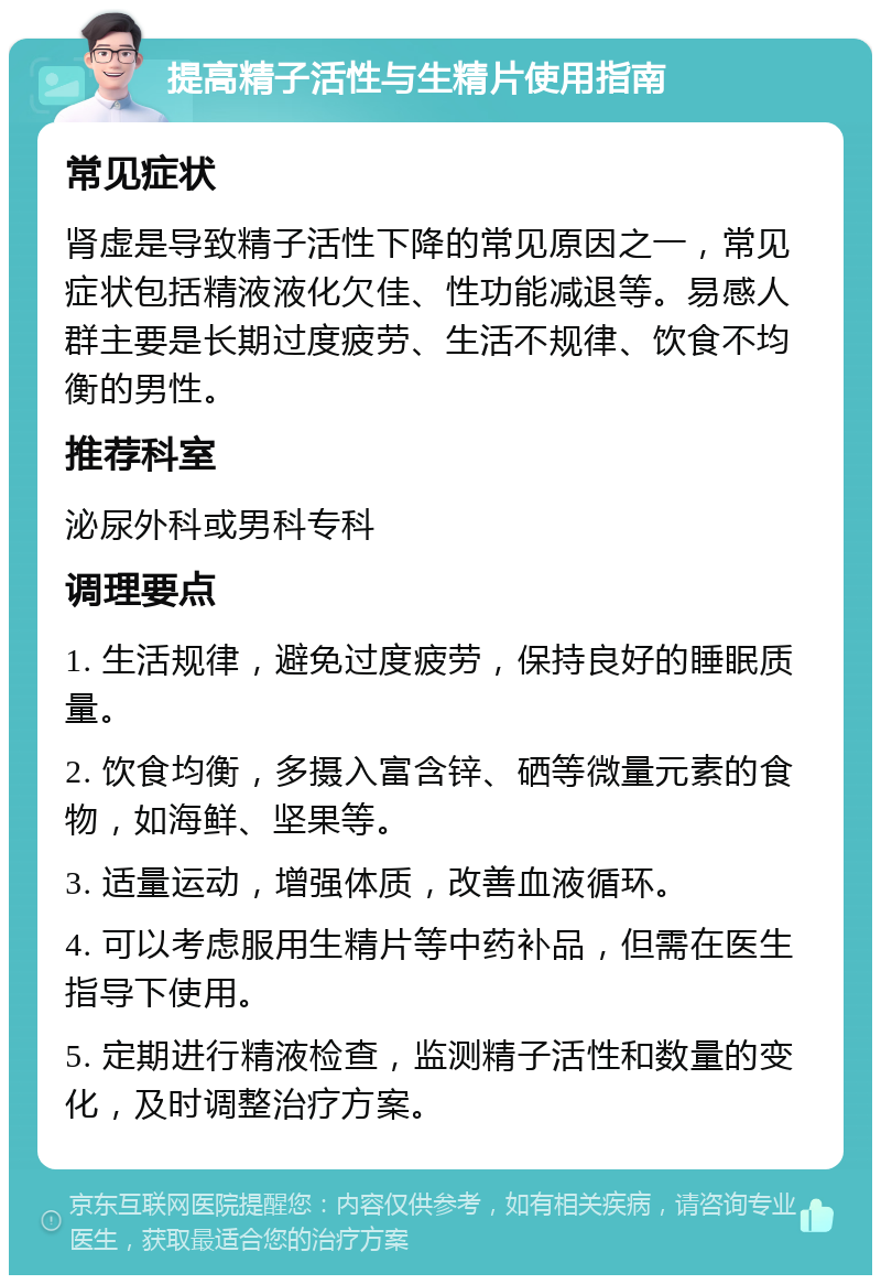 提高精子活性与生精片使用指南 常见症状 肾虚是导致精子活性下降的常见原因之一，常见症状包括精液液化欠佳、性功能减退等。易感人群主要是长期过度疲劳、生活不规律、饮食不均衡的男性。 推荐科室 泌尿外科或男科专科 调理要点 1. 生活规律，避免过度疲劳，保持良好的睡眠质量。 2. 饮食均衡，多摄入富含锌、硒等微量元素的食物，如海鲜、坚果等。 3. 适量运动，增强体质，改善血液循环。 4. 可以考虑服用生精片等中药补品，但需在医生指导下使用。 5. 定期进行精液检查，监测精子活性和数量的变化，及时调整治疗方案。