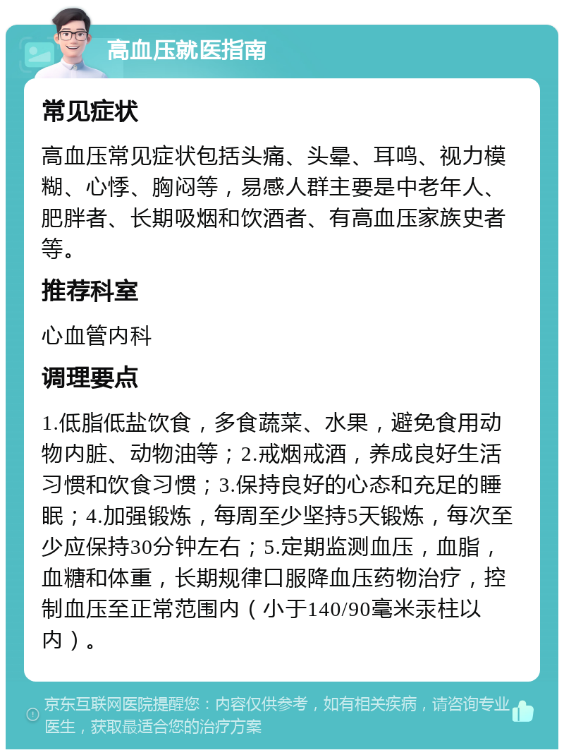 高血压就医指南 常见症状 高血压常见症状包括头痛、头晕、耳鸣、视力模糊、心悸、胸闷等，易感人群主要是中老年人、肥胖者、长期吸烟和饮酒者、有高血压家族史者等。 推荐科室 心血管内科 调理要点 1.低脂低盐饮食，多食蔬菜、水果，避免食用动物内脏、动物油等；2.戒烟戒酒，养成良好生活习惯和饮食习惯；3.保持良好的心态和充足的睡眠；4.加强锻炼，每周至少坚持5天锻炼，每次至少应保持30分钟左右；5.定期监测血压，血脂，血糖和体重，长期规律口服降血压药物治疗，控制血压至正常范围内（小于140/90毫米汞柱以内）。