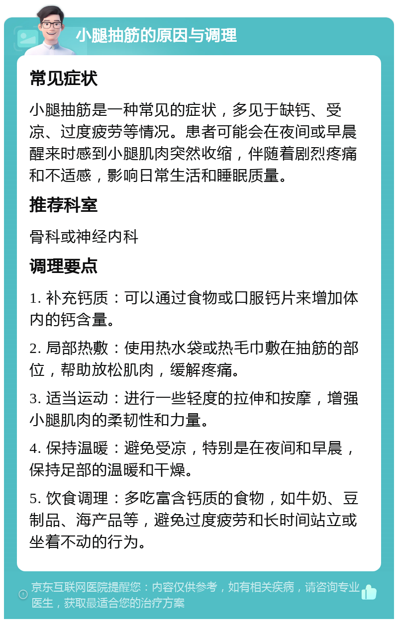 小腿抽筋的原因与调理 常见症状 小腿抽筋是一种常见的症状，多见于缺钙、受凉、过度疲劳等情况。患者可能会在夜间或早晨醒来时感到小腿肌肉突然收缩，伴随着剧烈疼痛和不适感，影响日常生活和睡眠质量。 推荐科室 骨科或神经内科 调理要点 1. 补充钙质：可以通过食物或口服钙片来增加体内的钙含量。 2. 局部热敷：使用热水袋或热毛巾敷在抽筋的部位，帮助放松肌肉，缓解疼痛。 3. 适当运动：进行一些轻度的拉伸和按摩，增强小腿肌肉的柔韧性和力量。 4. 保持温暖：避免受凉，特别是在夜间和早晨，保持足部的温暖和干燥。 5. 饮食调理：多吃富含钙质的食物，如牛奶、豆制品、海产品等，避免过度疲劳和长时间站立或坐着不动的行为。