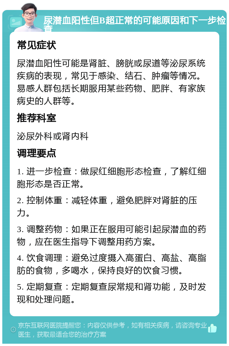 尿潜血阳性但B超正常的可能原因和下一步检查 常见症状 尿潜血阳性可能是肾脏、膀胱或尿道等泌尿系统疾病的表现，常见于感染、结石、肿瘤等情况。易感人群包括长期服用某些药物、肥胖、有家族病史的人群等。 推荐科室 泌尿外科或肾内科 调理要点 1. 进一步检查：做尿红细胞形态检查，了解红细胞形态是否正常。 2. 控制体重：减轻体重，避免肥胖对肾脏的压力。 3. 调整药物：如果正在服用可能引起尿潜血的药物，应在医生指导下调整用药方案。 4. 饮食调理：避免过度摄入高蛋白、高盐、高脂肪的食物，多喝水，保持良好的饮食习惯。 5. 定期复查：定期复查尿常规和肾功能，及时发现和处理问题。