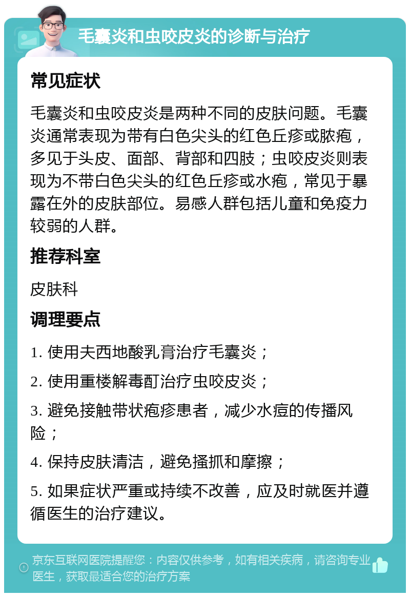 毛囊炎和虫咬皮炎的诊断与治疗 常见症状 毛囊炎和虫咬皮炎是两种不同的皮肤问题。毛囊炎通常表现为带有白色尖头的红色丘疹或脓疱，多见于头皮、面部、背部和四肢；虫咬皮炎则表现为不带白色尖头的红色丘疹或水疱，常见于暴露在外的皮肤部位。易感人群包括儿童和免疫力较弱的人群。 推荐科室 皮肤科 调理要点 1. 使用夫西地酸乳膏治疗毛囊炎； 2. 使用重楼解毒酊治疗虫咬皮炎； 3. 避免接触带状疱疹患者，减少水痘的传播风险； 4. 保持皮肤清洁，避免搔抓和摩擦； 5. 如果症状严重或持续不改善，应及时就医并遵循医生的治疗建议。