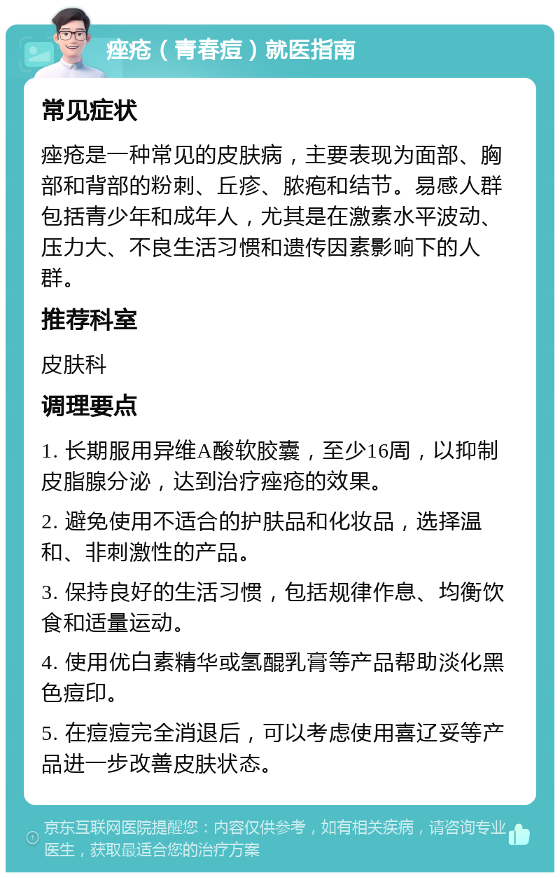 痤疮（青春痘）就医指南 常见症状 痤疮是一种常见的皮肤病，主要表现为面部、胸部和背部的粉刺、丘疹、脓疱和结节。易感人群包括青少年和成年人，尤其是在激素水平波动、压力大、不良生活习惯和遗传因素影响下的人群。 推荐科室 皮肤科 调理要点 1. 长期服用异维A酸软胶囊，至少16周，以抑制皮脂腺分泌，达到治疗痤疮的效果。 2. 避免使用不适合的护肤品和化妆品，选择温和、非刺激性的产品。 3. 保持良好的生活习惯，包括规律作息、均衡饮食和适量运动。 4. 使用优白素精华或氢醌乳膏等产品帮助淡化黑色痘印。 5. 在痘痘完全消退后，可以考虑使用喜辽妥等产品进一步改善皮肤状态。