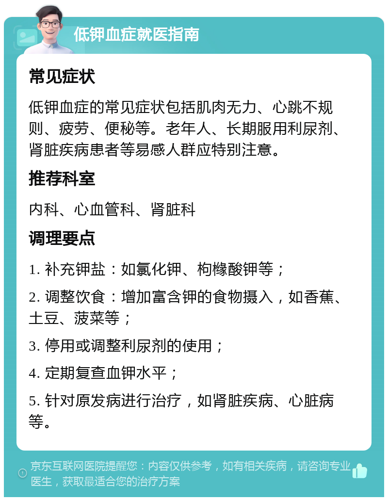 低钾血症就医指南 常见症状 低钾血症的常见症状包括肌肉无力、心跳不规则、疲劳、便秘等。老年人、长期服用利尿剂、肾脏疾病患者等易感人群应特别注意。 推荐科室 内科、心血管科、肾脏科 调理要点 1. 补充钾盐：如氯化钾、枸橼酸钾等； 2. 调整饮食：增加富含钾的食物摄入，如香蕉、土豆、菠菜等； 3. 停用或调整利尿剂的使用； 4. 定期复查血钾水平； 5. 针对原发病进行治疗，如肾脏疾病、心脏病等。