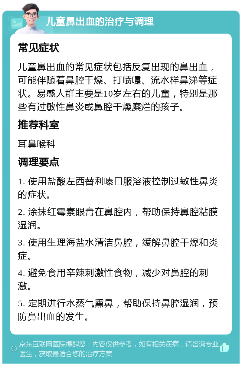 儿童鼻出血的治疗与调理 常见症状 儿童鼻出血的常见症状包括反复出现的鼻出血，可能伴随着鼻腔干燥、打喷嚏、流水样鼻涕等症状。易感人群主要是10岁左右的儿童，特别是那些有过敏性鼻炎或鼻腔干燥糜烂的孩子。 推荐科室 耳鼻喉科 调理要点 1. 使用盐酸左西替利嗪口服溶液控制过敏性鼻炎的症状。 2. 涂抹红霉素眼膏在鼻腔内，帮助保持鼻腔粘膜湿润。 3. 使用生理海盐水清洁鼻腔，缓解鼻腔干燥和炎症。 4. 避免食用辛辣刺激性食物，减少对鼻腔的刺激。 5. 定期进行水蒸气熏鼻，帮助保持鼻腔湿润，预防鼻出血的发生。