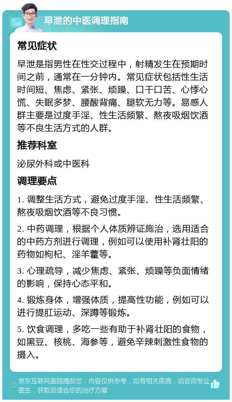 早泄的中医调理指南 常见症状 早泄是指男性在性交过程中，射精发生在预期时间之前，通常在一分钟内。常见症状包括性生活时间短、焦虑、紧张、烦躁、口干口苦、心悸心慌、失眠多梦、腰酸背痛、腿软无力等。易感人群主要是过度手淫、性生活频繁、熬夜吸烟饮酒等不良生活方式的人群。 推荐科室 泌尿外科或中医科 调理要点 1. 调整生活方式，避免过度手淫、性生活频繁、熬夜吸烟饮酒等不良习惯。 2. 中药调理，根据个人体质辨证施治，选用适合的中药方剂进行调理，例如可以使用补肾壮阳的药物如枸杞、淫羊藿等。 3. 心理疏导，减少焦虑、紧张、烦躁等负面情绪的影响，保持心态平和。 4. 锻炼身体，增强体质，提高性功能，例如可以进行提肛运动、深蹲等锻炼。 5. 饮食调理，多吃一些有助于补肾壮阳的食物，如黑豆、核桃、海参等，避免辛辣刺激性食物的摄入。