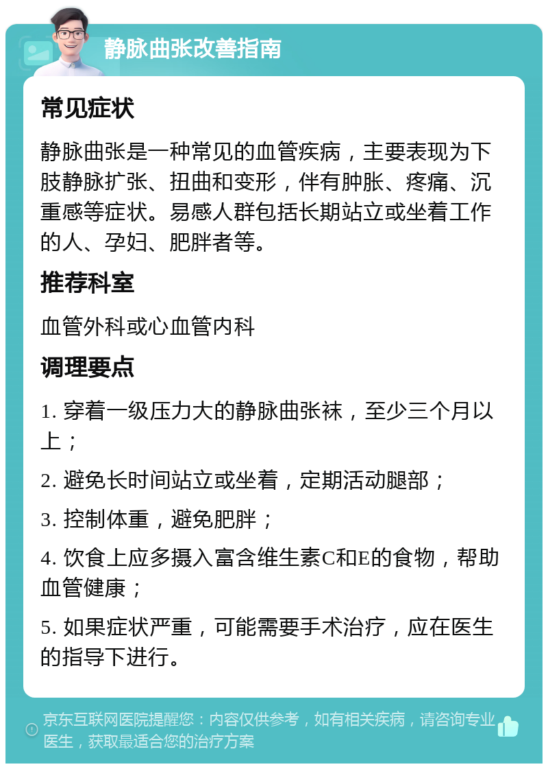 静脉曲张改善指南 常见症状 静脉曲张是一种常见的血管疾病，主要表现为下肢静脉扩张、扭曲和变形，伴有肿胀、疼痛、沉重感等症状。易感人群包括长期站立或坐着工作的人、孕妇、肥胖者等。 推荐科室 血管外科或心血管内科 调理要点 1. 穿着一级压力大的静脉曲张袜，至少三个月以上； 2. 避免长时间站立或坐着，定期活动腿部； 3. 控制体重，避免肥胖； 4. 饮食上应多摄入富含维生素C和E的食物，帮助血管健康； 5. 如果症状严重，可能需要手术治疗，应在医生的指导下进行。