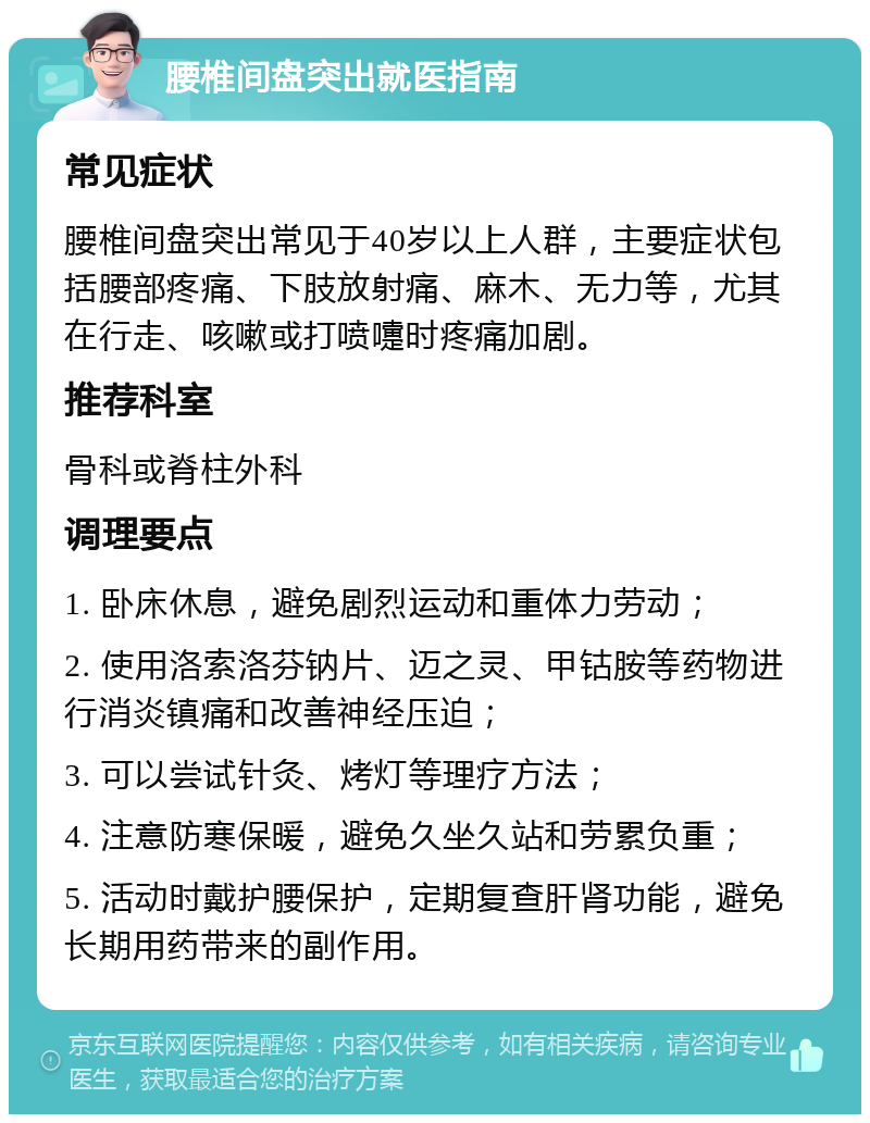 腰椎间盘突出就医指南 常见症状 腰椎间盘突出常见于40岁以上人群，主要症状包括腰部疼痛、下肢放射痛、麻木、无力等，尤其在行走、咳嗽或打喷嚏时疼痛加剧。 推荐科室 骨科或脊柱外科 调理要点 1. 卧床休息，避免剧烈运动和重体力劳动； 2. 使用洛索洛芬钠片、迈之灵、甲钴胺等药物进行消炎镇痛和改善神经压迫； 3. 可以尝试针灸、烤灯等理疗方法； 4. 注意防寒保暖，避免久坐久站和劳累负重； 5. 活动时戴护腰保护，定期复查肝肾功能，避免长期用药带来的副作用。