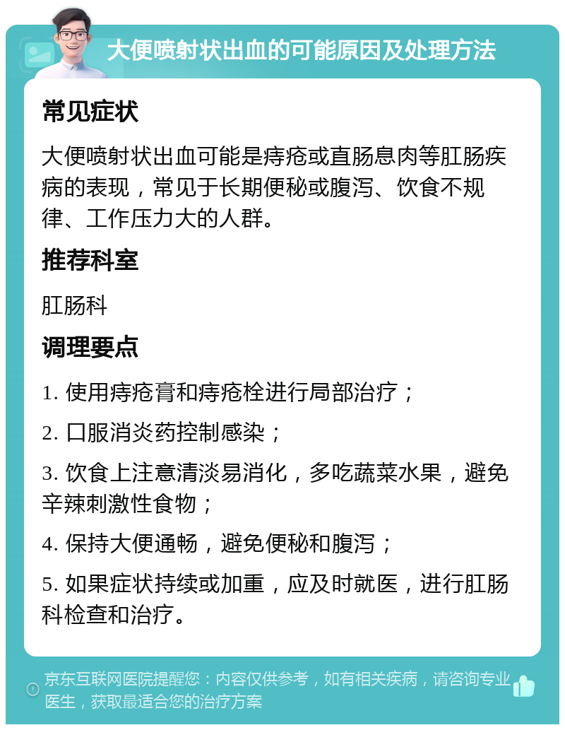 大便喷射状出血的可能原因及处理方法 常见症状 大便喷射状出血可能是痔疮或直肠息肉等肛肠疾病的表现，常见于长期便秘或腹泻、饮食不规律、工作压力大的人群。 推荐科室 肛肠科 调理要点 1. 使用痔疮膏和痔疮栓进行局部治疗； 2. 口服消炎药控制感染； 3. 饮食上注意清淡易消化，多吃蔬菜水果，避免辛辣刺激性食物； 4. 保持大便通畅，避免便秘和腹泻； 5. 如果症状持续或加重，应及时就医，进行肛肠科检查和治疗。