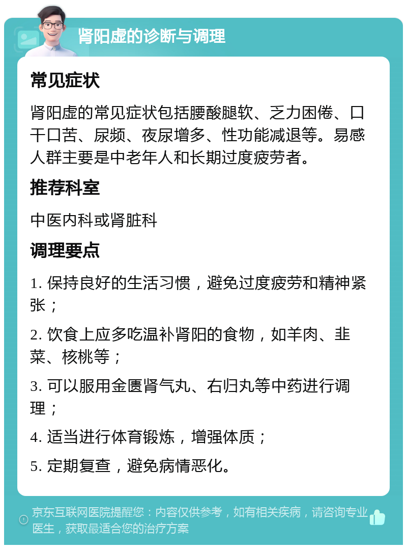 肾阳虚的诊断与调理 常见症状 肾阳虚的常见症状包括腰酸腿软、乏力困倦、口干口苦、尿频、夜尿增多、性功能减退等。易感人群主要是中老年人和长期过度疲劳者。 推荐科室 中医内科或肾脏科 调理要点 1. 保持良好的生活习惯，避免过度疲劳和精神紧张； 2. 饮食上应多吃温补肾阳的食物，如羊肉、韭菜、核桃等； 3. 可以服用金匮肾气丸、右归丸等中药进行调理； 4. 适当进行体育锻炼，增强体质； 5. 定期复查，避免病情恶化。