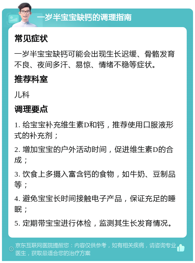 一岁半宝宝缺钙的调理指南 常见症状 一岁半宝宝缺钙可能会出现生长迟缓、骨骼发育不良、夜间多汗、易惊、情绪不稳等症状。 推荐科室 儿科 调理要点 1. 给宝宝补充维生素D和钙，推荐使用口服液形式的补充剂； 2. 增加宝宝的户外活动时间，促进维生素D的合成； 3. 饮食上多摄入富含钙的食物，如牛奶、豆制品等； 4. 避免宝宝长时间接触电子产品，保证充足的睡眠； 5. 定期带宝宝进行体检，监测其生长发育情况。