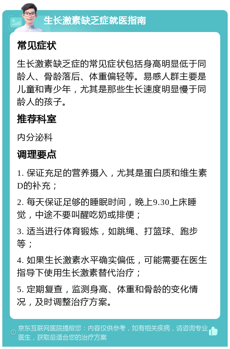 生长激素缺乏症就医指南 常见症状 生长激素缺乏症的常见症状包括身高明显低于同龄人、骨龄落后、体重偏轻等。易感人群主要是儿童和青少年，尤其是那些生长速度明显慢于同龄人的孩子。 推荐科室 内分泌科 调理要点 1. 保证充足的营养摄入，尤其是蛋白质和维生素D的补充； 2. 每天保证足够的睡眠时间，晚上9.30上床睡觉，中途不要叫醒吃奶或排便； 3. 适当进行体育锻炼，如跳绳、打篮球、跑步等； 4. 如果生长激素水平确实偏低，可能需要在医生指导下使用生长激素替代治疗； 5. 定期复查，监测身高、体重和骨龄的变化情况，及时调整治疗方案。