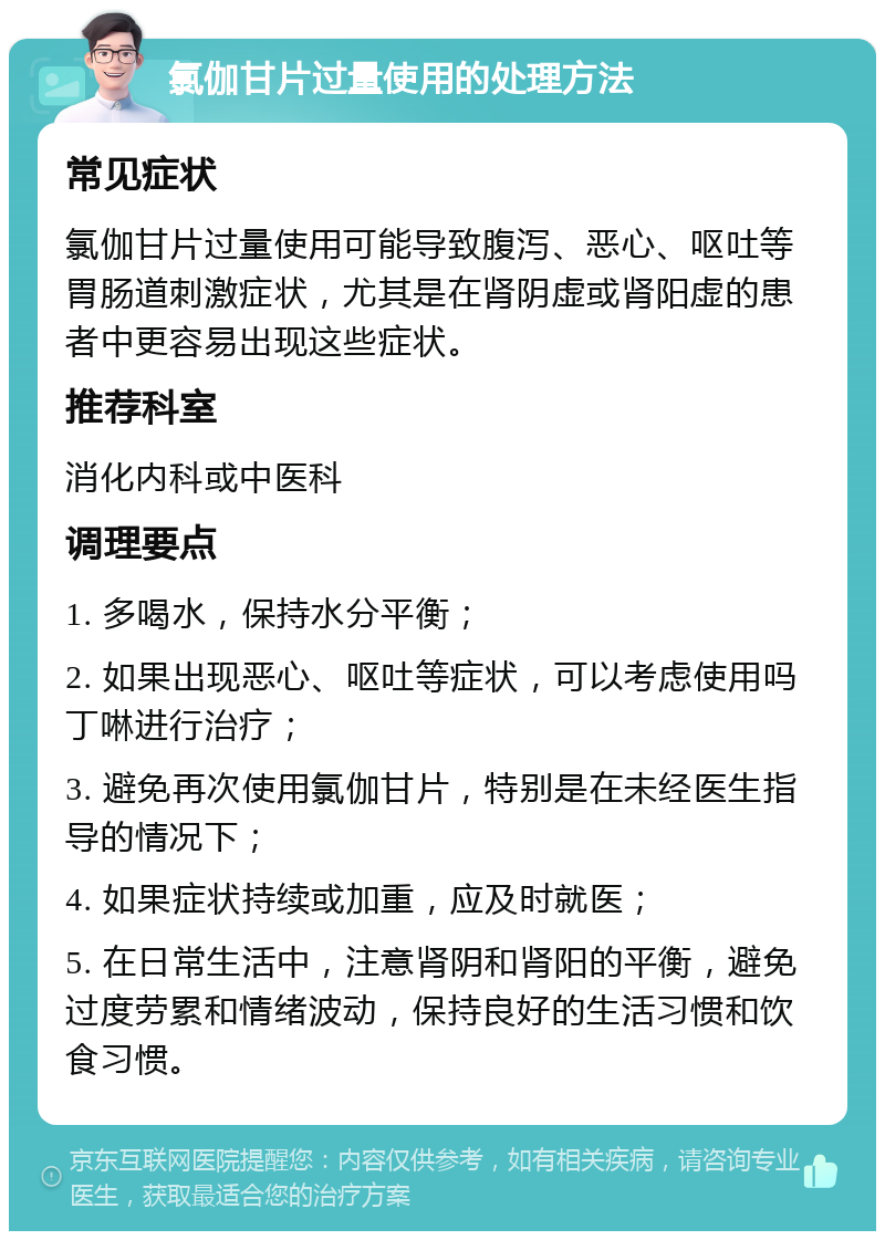 氯伽甘片过量使用的处理方法 常见症状 氯伽甘片过量使用可能导致腹泻、恶心、呕吐等胃肠道刺激症状，尤其是在肾阴虚或肾阳虚的患者中更容易出现这些症状。 推荐科室 消化内科或中医科 调理要点 1. 多喝水，保持水分平衡； 2. 如果出现恶心、呕吐等症状，可以考虑使用吗丁啉进行治疗； 3. 避免再次使用氯伽甘片，特别是在未经医生指导的情况下； 4. 如果症状持续或加重，应及时就医； 5. 在日常生活中，注意肾阴和肾阳的平衡，避免过度劳累和情绪波动，保持良好的生活习惯和饮食习惯。