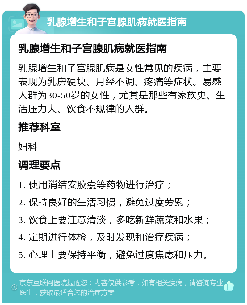 乳腺增生和子宫腺肌病就医指南 乳腺增生和子宫腺肌病就医指南 乳腺增生和子宫腺肌病是女性常见的疾病，主要表现为乳房硬块、月经不调、疼痛等症状。易感人群为30-50岁的女性，尤其是那些有家族史、生活压力大、饮食不规律的人群。 推荐科室 妇科 调理要点 1. 使用消结安胶囊等药物进行治疗； 2. 保持良好的生活习惯，避免过度劳累； 3. 饮食上要注意清淡，多吃新鲜蔬菜和水果； 4. 定期进行体检，及时发现和治疗疾病； 5. 心理上要保持平衡，避免过度焦虑和压力。