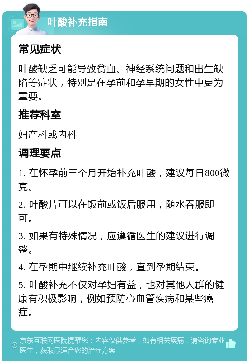 叶酸补充指南 常见症状 叶酸缺乏可能导致贫血、神经系统问题和出生缺陷等症状，特别是在孕前和孕早期的女性中更为重要。 推荐科室 妇产科或内科 调理要点 1. 在怀孕前三个月开始补充叶酸，建议每日800微克。 2. 叶酸片可以在饭前或饭后服用，随水吞服即可。 3. 如果有特殊情况，应遵循医生的建议进行调整。 4. 在孕期中继续补充叶酸，直到孕期结束。 5. 叶酸补充不仅对孕妇有益，也对其他人群的健康有积极影响，例如预防心血管疾病和某些癌症。